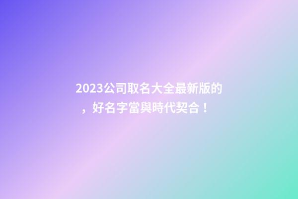 2023公司取名大全最新版的，好名字當與時代契合！